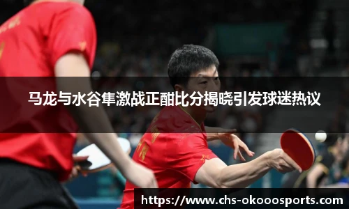 马龙与水谷隼激战正酣比分揭晓引发球迷热议